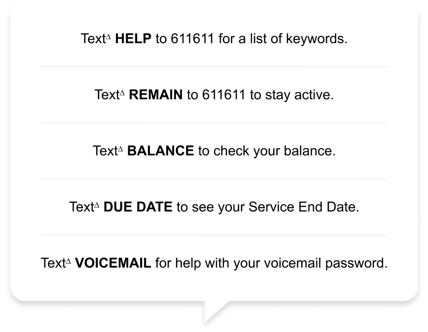 Text∆ HELP to 611611 for a list of keywords. Text∆ REMAIN to 611611 to stay active. Text∆ BALANCE to check your balance. Text∆ DUE DATE to see your Service End Date. Text∆ VOICEMAIL for help with your voicemail password.