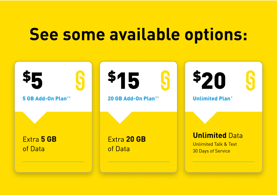 See some available options: $5 - 5 GB Add-On plan** - Extra 5 GB of Data. $15 - 20 GB Add-On plan** - Extra 20 GB of Data. $20 - Unlimited Plan* - Unlimited Data, Unlimited Talk and Text, 30 Days of Service.